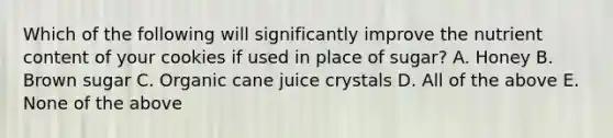 Which of the following will significantly improve the nutrient content of your cookies if used in place of sugar? A. Honey B. Brown sugar C. Organic cane juice crystals D. All of the above E. None of the above