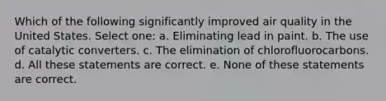 Which of the following significantly improved air quality in the United States. Select one: a. Eliminating lead in paint. b. The use of catalytic converters. c. The elimination of chlorofluorocarbons. d. All these statements are correct. e. None of these statements are correct.