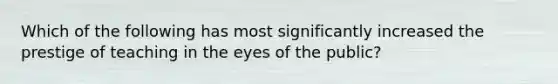 Which of the following has most significantly increased the prestige of teaching in the eyes of the public?