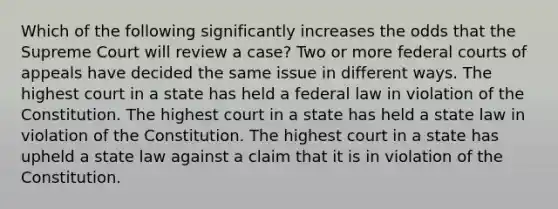 Which of the following significantly increases the odds that the Supreme Court will review a case? Two or more federal courts of appeals have decided the same issue in different ways. The highest court in a state has held a federal law in violation of the Constitution. The highest court in a state has held a state law in violation of the Constitution. The highest court in a state has upheld a state law against a claim that it is in violation of the Constitution.