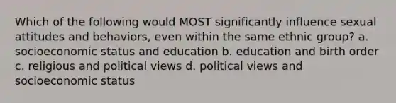 Which of the following would MOST significantly influence sexual attitudes and behaviors, even within the same ethnic group? a. socioeconomic status and education b. education and birth order c. religious and political views d. political views and socioeconomic status