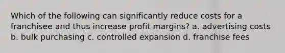 Which of the following can significantly reduce costs for a franchisee and thus increase profit margins? a. advertising costs b. bulk purchasing c. controlled expansion d. franchise fees