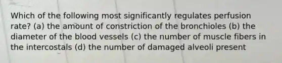 Which of the following most significantly regulates perfusion rate? (a) the amount of constriction of the bronchioles (b) the diameter of the blood vessels (c) the number of muscle fibers in the intercostals (d) the number of damaged alveoli present