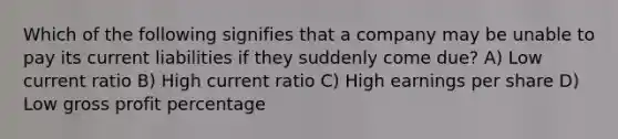 Which of the following signifies that a company may be unable to pay its current liabilities if they suddenly come due? A) Low current ratio B) High current ratio C) High earnings per share D) Low gross profit percentage