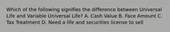 Which of the following signifies the difference between Universal Life and Variable Universal Life? A. Cash Value B. Face Amount C. Tax Treatment D. Need a life and securities license to sell