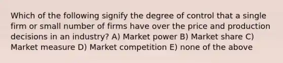 Which of the following signify the degree of control that a single firm or small number of firms have over the price and production decisions in an industry? A) Market power B) Market share C) Market measure D) Market competition E) none of the above