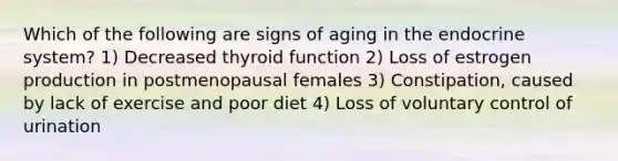 Which of the following are signs of aging in the endocrine system? 1) Decreased thyroid function 2) Loss of estrogen production in postmenopausal females 3) Constipation, caused by lack of exercise and poor diet 4) Loss of voluntary control of urination