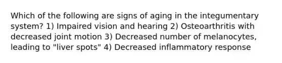 Which of the following are signs of aging in the integumentary system? 1) Impaired vision and hearing 2) Osteoarthritis with decreased joint motion 3) Decreased number of melanocytes, leading to "liver spots" 4) Decreased inflammatory response