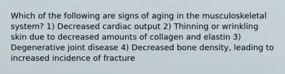 Which of the following are signs of aging in the musculoskeletal system? 1) Decreased cardiac output 2) Thinning or wrinkling skin due to decreased amounts of collagen and elastin 3) Degenerative joint disease 4) Decreased bone density, leading to increased incidence of fracture