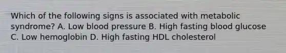 Which of the following signs is associated with metabolic syndrome? A. Low blood pressure B. High fasting blood glucose C. Low hemoglobin D. High fasting HDL cholesterol