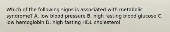 Which of the following signs is associated with metabolic syndrome? A. low blood pressure B. high fasting blood glucose C. low hemoglobin D. high fasting HDL cholesterol