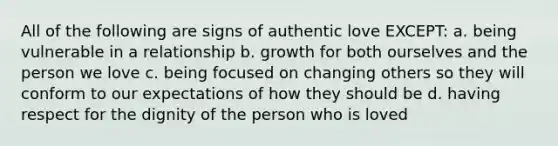 All of the following are signs of authentic love EXCEPT: a. being vulnerable in a relationship b. growth for both ourselves and the person we love c. being focused on changing others so they will conform to our expectations of how they should be d. having respect for the dignity of the person who is loved