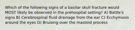 Which of the following signs of a basilar skull fracture would MOST likely be observed in the prehospital setting? A) Battle's signs B) Cerebrospinal fluid drainage from the ear C) Ecchymosis around the eyes D) Bruising over the mastoid process