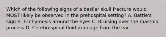 Which of the following signs of a basilar skull fracture would MOST likely be observed in the prehospital setting? A. Battle's sign B. Ecchymosis around the eyes C. Bruising over the mastoid process D. Cerebrospinal fluid drainage from the ear