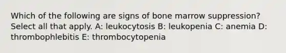 Which of the following are signs of bone marrow suppression? Select all that apply. A: leukocytosis B: leukopenia C: anemia D: thrombophlebitis E: thrombocytopenia