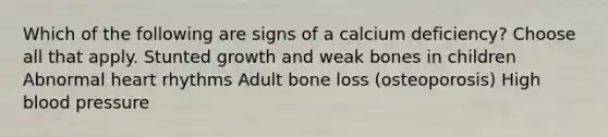 Which of the following are signs of a calcium deficiency? Choose all that apply. Stunted growth and weak bones in children Abnormal heart rhythms Adult bone loss (osteoporosis) High blood pressure