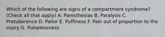 Which of the following are signs of a compartment syndrome? (Check all that apply) A. Paresthesias B. Paralysis C. Protuberence D. Pallor E. Puffiness F. Pain out of proportion to the injury G. Pulselessness