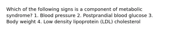 Which of the following signs is a component of metabolic syndrome? 1. Blood pressure 2. Postprandial blood glucose 3. Body weight 4. Low density lipoprotein (LDL) cholesterol