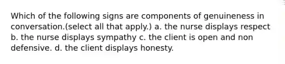 Which of the following signs are components of genuineness in conversation.(select all that apply.) a. the nurse displays respect b. the nurse displays sympathy c. the client is open and non defensive. d. the client displays honesty.