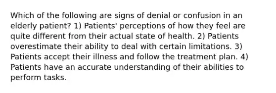 Which of the following are signs of denial or confusion in an elderly patient? 1) Patients' perceptions of how they feel are quite different from their actual state of health. 2) Patients overestimate their ability to deal with certain limitations. 3) Patients accept their illness and follow the treatment plan. 4) Patients have an accurate understanding of their abilities to perform tasks.