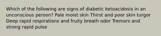 Which of the following are signs of diabetic ketoacidosis in an unconscious person? Pale moist skin Thirst and poor skin turgor Deep rapid respirations and fruity breath odor Tremors and strong rapid pulse