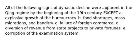 All of the following signs of dynastic decline were apparent in the Qing regime by the beginning of the 19th century EXCEPT a. explosive growth of the bureaucracy. b. food shortages, mass migrations, and banditry. c. failure of foreign commerce. d. diversion of revenue from state projects to private fortunes. e. corruption of the examination system.