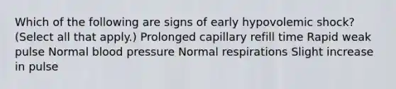 Which of the following are signs of early hypovolemic shock? (Select all that apply.) Prolonged capillary refill time Rapid weak pulse Normal blood pressure Normal respirations Slight increase in pulse