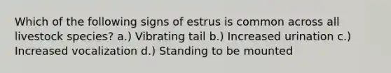 Which of the following signs of estrus is common across all livestock species? a.) Vibrating tail b.) Increased urination c.) Increased vocalization d.) Standing to be mounted