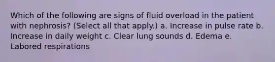 Which of the following are signs of fluid overload in the patient with nephrosis? (Select all that apply.) a. Increase in pulse rate b. Increase in daily weight c. Clear lung sounds d. Edema e. Labored respirations