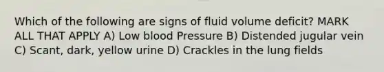 Which of the following are signs of fluid volume deficit? MARK ALL THAT APPLY A) Low blood Pressure B) Distended jugular vein C) Scant, dark, yellow urine D) Crackles in the lung fields