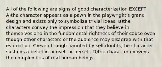 All of the following are signs of good characterization EXCEPT A)the character appears as a pawn in the playwright's grand design and exists only to symbolize trivial ideas. B)the characters convey the impression that they believe in themselves and in the fundamental rightness of their cause even though other characters or the audience may disagree with that estimation. C)even though haunted by self-doubts,the character sustains a belief in himself or herself. D)the character conveys the complexities of real human beings.