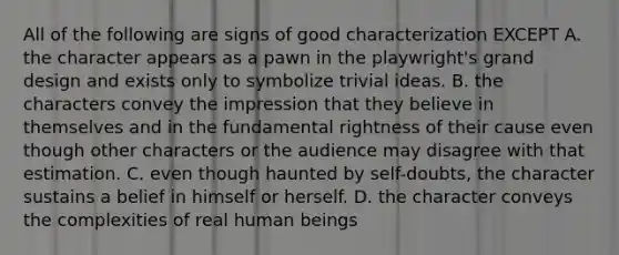 All of the following are signs of good characterization EXCEPT A. the character appears as a pawn in the playwright's grand design and exists only to symbolize trivial ideas. B. the characters convey the impression that they believe in themselves and in the fundamental rightness of their cause even though other characters or the audience may disagree with that estimation. C. even though haunted by self-doubts, the character sustains a belief in himself or herself. D. the character conveys the complexities of real human beings