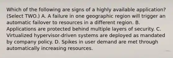 Which of the following are signs of a highly available application? (Select TWO.) A. A failure in one geographic region will trigger an automatic failover to resources in a different region. B. Applications are protected behind multiple layers of security. C. Virtualized hypervisor-driven systems are deployed as mandated by company policy. D. Spikes in user demand are met through automatically increasing resources.