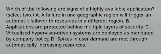 Which of the following are signs of a highly available application? (select two.) A. A failure in one geographic region will trigger an automatic failover to resources in a different region. B. Applications are protected behind multiple layers of security. C. Virtualized hypervisor-driven systems are deployed as mandated by company policy. D. Spikes in user demand are met through automatically increasing resources.