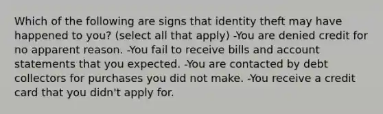 Which of the following are signs that identity theft may have happened to you? (select all that apply) -You are denied credit for no apparent reason. -You fail to receive bills and account statements that you expected. -You are contacted by debt collectors for purchases you did not make. -You receive a credit card that you didn't apply for.