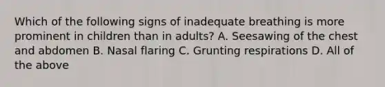 Which of the following signs of inadequate breathing is more prominent in children than in adults? A. Seesawing of the chest and abdomen B. Nasal flaring C. Grunting respirations D. All of the above