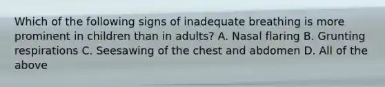 Which of the following signs of inadequate breathing is more prominent in children than in​ adults? A. Nasal flaring B. Grunting respirations C. Seesawing of the chest and abdomen D. All of the above