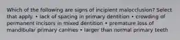 Which of the following are signs of incipient malocclusion? Select that apply. • lack of spacing in primary dentition • crowding of permanent incisors in mixed dentition • premature loss of mandibular primary canines • larger than normal primary teeth