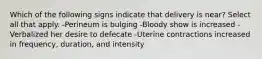 Which of the following signs indicate that delivery is near? Select all that apply. -Perineum is bulging -Bloody show is increased -Verbalized her desire to defecate -Uterine contractions increased in frequency, duration, and intensity