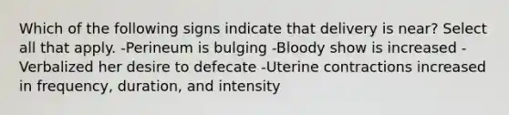 Which of the following signs indicate that delivery is near? Select all that apply. -Perineum is bulging -Bloody show is increased -Verbalized her desire to defecate -Uterine contractions increased in frequency, duration, and intensity