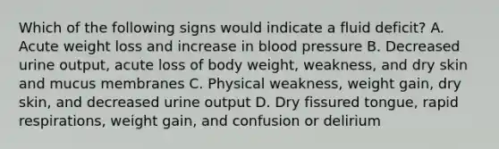 Which of the following signs would indicate a fluid deficit? A. Acute weight loss and increase in blood pressure B. Decreased urine output, acute loss of body weight, weakness, and dry skin and mucus membranes C. Physical weakness, weight gain, dry skin, and decreased urine output D. Dry fissured tongue, rapid respirations, weight gain, and confusion or delirium