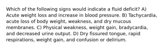 Which of the following signs would indicate a fluid deficit? A) Acute weight loss and increase in blood pressure. B) Tachycardia, acute loss of body weight, weakness, and dry mucous membranes. C) Physical weakness, weight gain, bradycardia, and decreased urine output. D) Dry fissured tongue, rapid respirations, weight gain, and confusion or delirium.