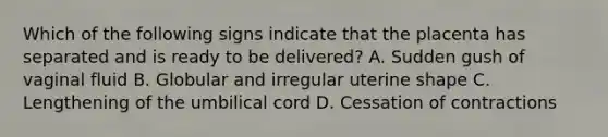 Which of the following signs indicate that the placenta has separated and is ready to be delivered? A. Sudden gush of vaginal fluid B. Globular and irregular uterine shape C. Lengthening of the umbilical cord D. Cessation of contractions