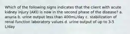 Which of the following signs indicates that the client with acute kidney injury (AKI) is now in the second phase of the disease? a. anuria b. urine output less than 400mL/day c. stabilization of renal function laboratory values d. urine output of up to 3-5 L/day