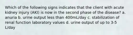 Which of the following signs indicates that the client with acute kidney injury (AKI) is now in the second phase of the disease? a. anuria b. urine output less than 400mL/day c. stabilization of renal function laboratory values d. urine output of up to 3-5 L/day