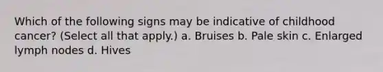 Which of the following signs may be indicative of childhood cancer? (Select all that apply.) a. Bruises b. Pale skin c. Enlarged lymph nodes d. Hives