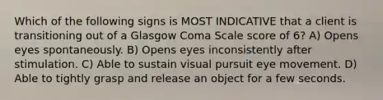 Which of the following signs is MOST INDICATIVE that a client is transitioning out of a Glasgow Coma Scale score of 6? A) Opens eyes spontaneously. B) Opens eyes inconsistently after stimulation. C) Able to sustain visual pursuit eye movement. D) Able to tightly grasp and release an object for a few seconds.