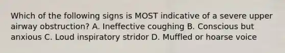 Which of the following signs is MOST indicative of a severe upper airway obstruction? A. Ineffective coughing B. Conscious but anxious C. Loud inspiratory stridor D. Muffled or hoarse voice