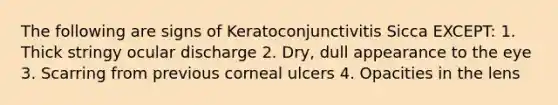 The following are signs of Keratoconjunctivitis Sicca EXCEPT: 1. Thick stringy ocular discharge 2. Dry, dull appearance to the eye 3. Scarring from previous corneal ulcers 4. Opacities in the lens