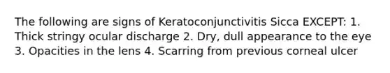 The following are signs of Keratoconjunctivitis Sicca EXCEPT: 1. Thick stringy ocular discharge 2. Dry, dull appearance to the eye 3. Opacities in the lens 4. Scarring from previous corneal ulcer